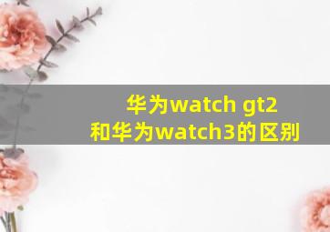 华为watch gt2和华为watch3的区别